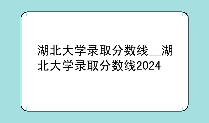湖北大学录取分数线__湖北大学录取分数线2024