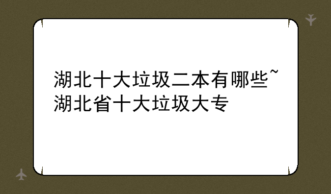 湖北十大垃圾二本有哪些~湖北省十大垃圾大专
