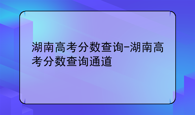 湖南高考分数查询-湖南高考分数查询通道