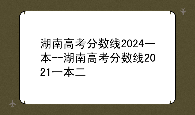 湖南高考分数线2024一本--湖南高考分数线2021一本二