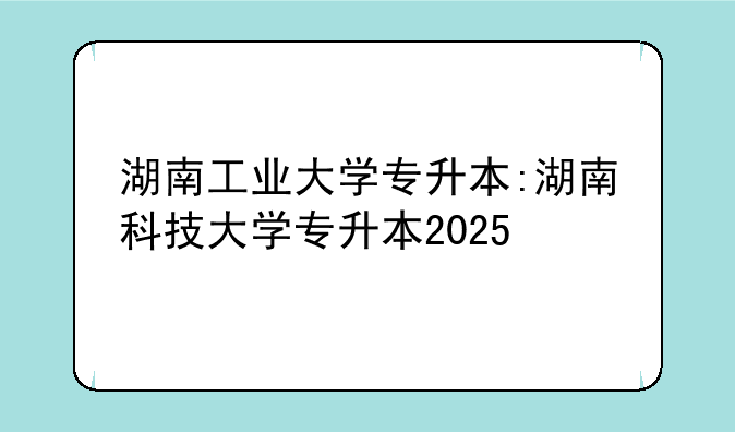 湖南工业大学专升本:湖南科技大学专升本2025