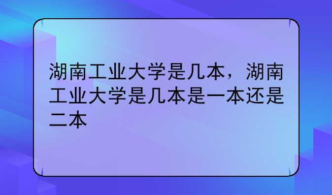 湖南工业大学是几本，湖南工业大学是几本是一本还是二本
