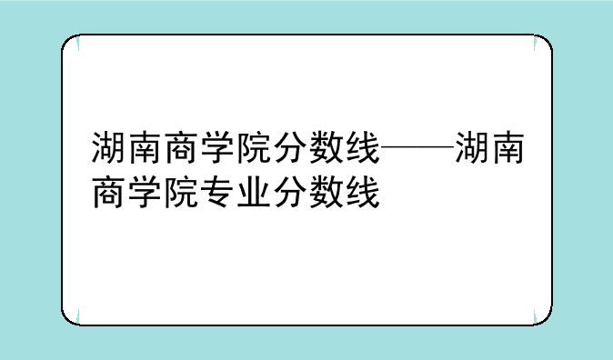 湖南商学院分数线——湖南商学院专业分数线