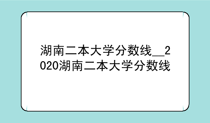 湖南二本大学分数线__2020湖南二本大学分数线