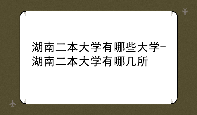 湖南二本大学有哪些大学-湖南二本大学有哪几所