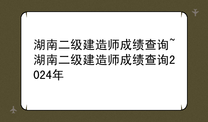 湖南二级建造师成绩查询~湖南二级建造师成绩查询2024年