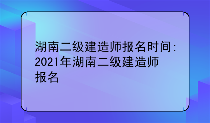 湖南二级建造师报名时间:2021年湖南二级建造师报名