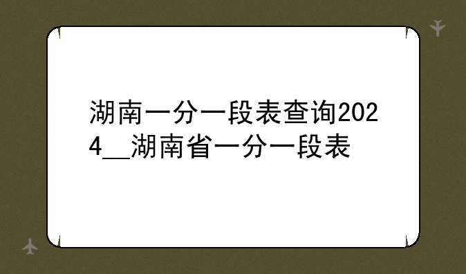 湖南一分一段表查询2024__湖南省一分一段表
