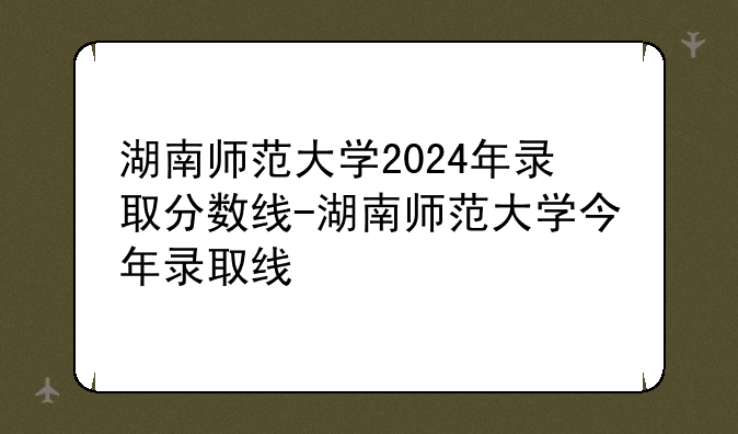 湖南师范大学2024年录取分数线-湖南师范大学今年录取线