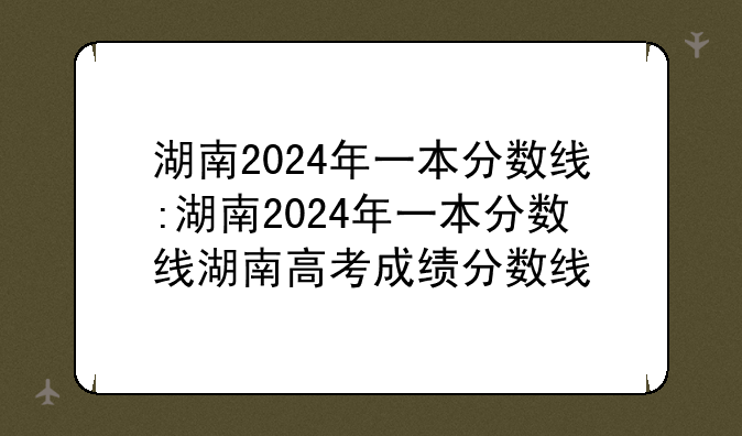 湖南2024年一本分数线:湖南2024年一本分数线湖南高考成绩分数线