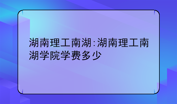 湖南理工南湖:湖南理工南湖学院学费多少