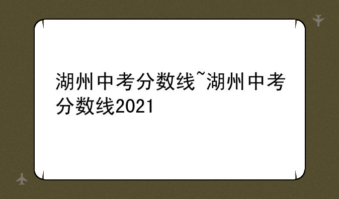 湖州中考分数线~湖州中考分数线2021