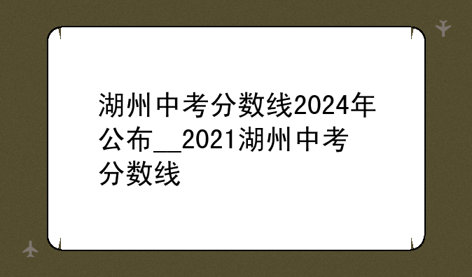 湖州中考分数线2024年公布__2021湖州中考分数线