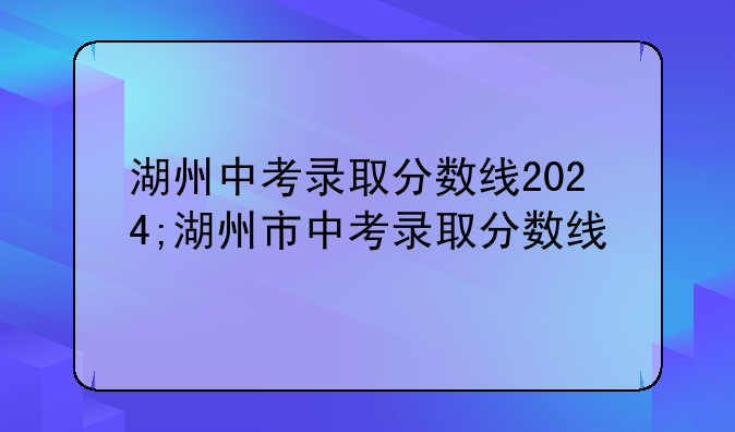 湖州中考录取分数线2024;湖州市中考录取分数线