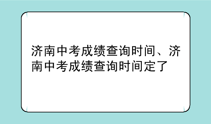 济南中考成绩查询时间、济南中考成绩查询时间定了