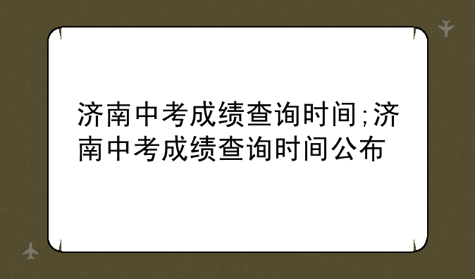 济南中考成绩查询时间;济南中考成绩查询时间公布