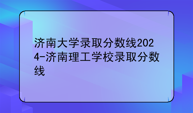 济南大学录取分数线2024-济南理工学校录取分数线