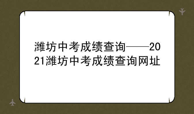 潍坊中考成绩查询——2021潍坊中考成绩查询网址