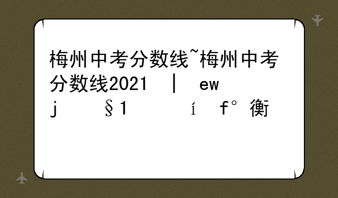 梅州中考分数线~梅州中考分数线2023年公布时间表