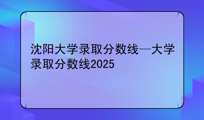 沈阳大学录取分数线—大学录取分数线2025