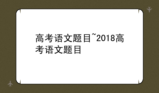 高考语文题目~2018高考语文题目