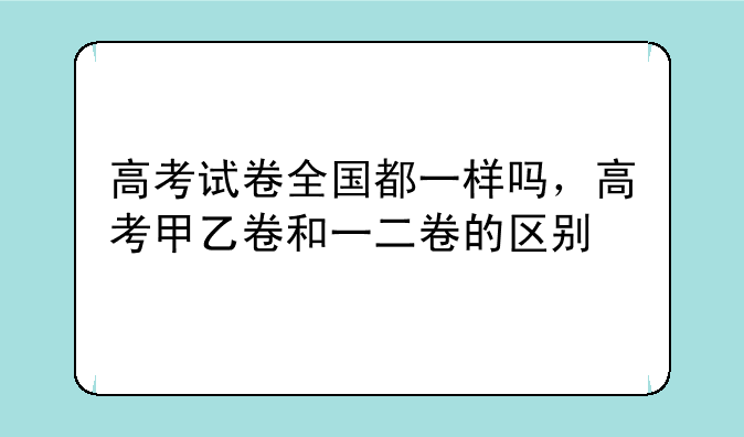 高考试卷全国都一样吗，高考甲乙卷和一二卷的区别