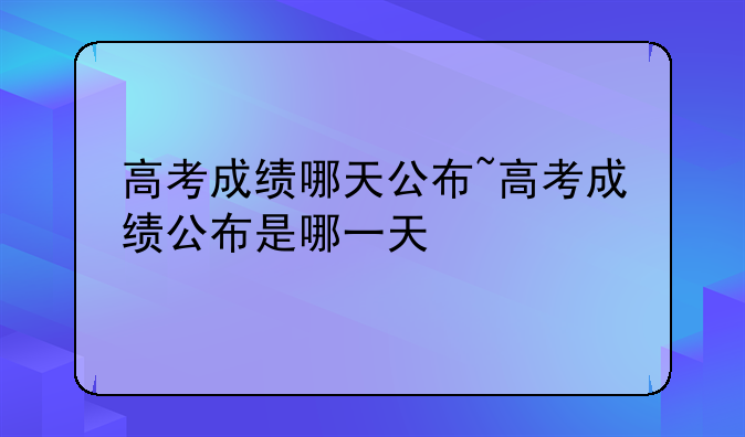 高考成绩哪天公布~高考成绩公布是哪一天