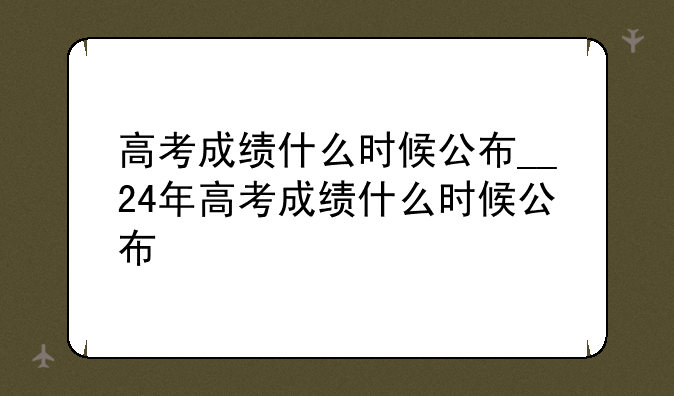 高考成绩什么时候公布__24年高考成绩什么时候公布