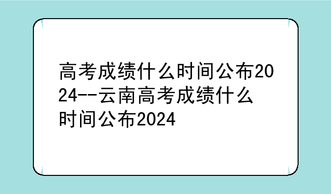 高考成绩什么时间公布2024--云南高考成绩什么时间公布2024
