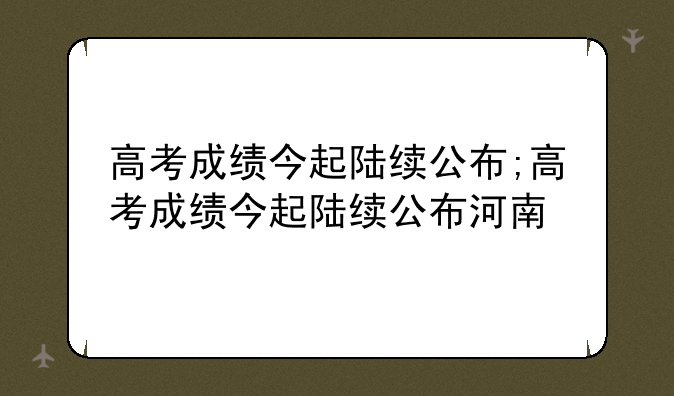 高考成绩今起陆续公布;高考成绩今起陆续公布河南