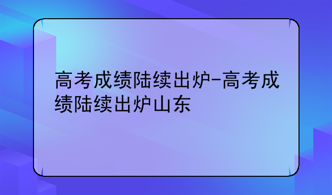 高考成绩陆续出炉-高考成绩陆续出炉山东