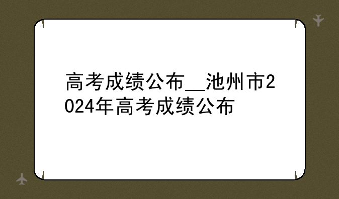 高考成绩公布__池州市2024年高考成绩公布