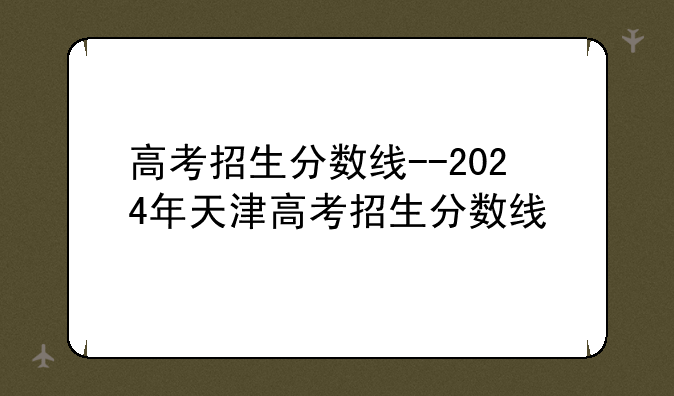 高考招生分数线--2024年天津高考招生分数线