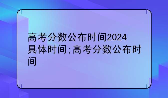 高考分数公布时间2024具体时间;髙考分数公布时间