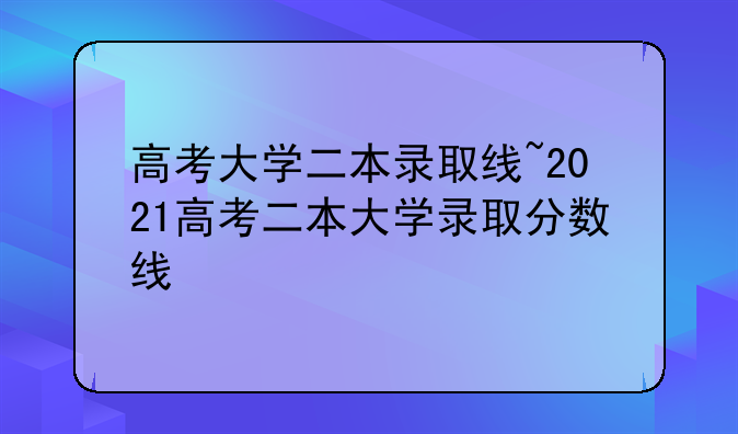高考大学二本录取线~2021高考二本大学录取分数线