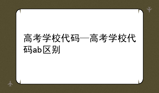 高考学校代码—高考学校代码ab区别