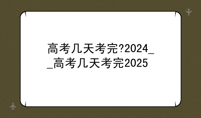 高考几天考完?2024__高考几天考完2025