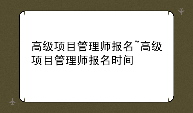高级项目管理师报名~高级项目管理师报名时间