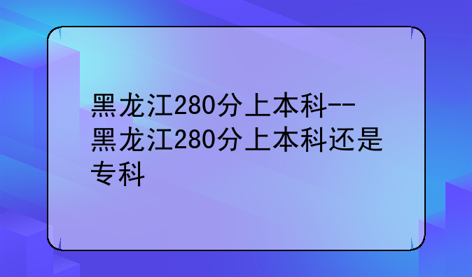 黑龙江280分上本科--黑龙江280分上本科还是专科