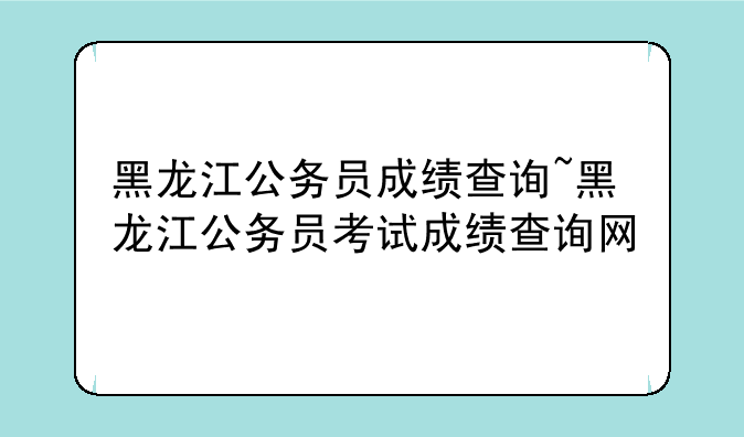 黑龙江公务员成绩查询~黑龙江公务员考试成绩查询网