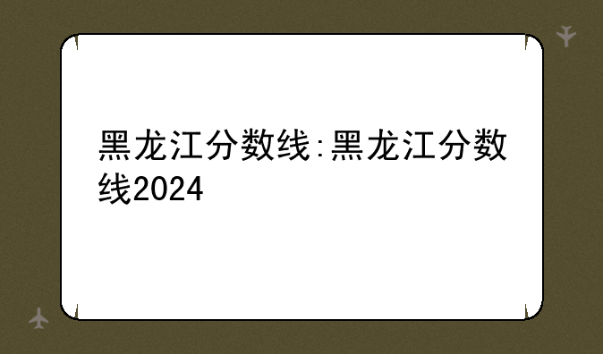 黑龙江分数线:黑龙江分数线2024