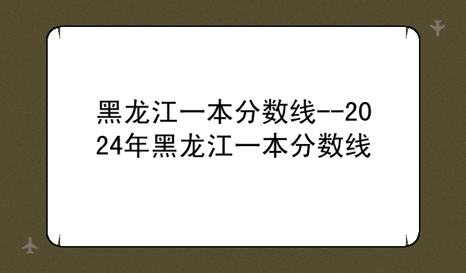 黑龙江一本分数线--2024年黑龙江一本分数线