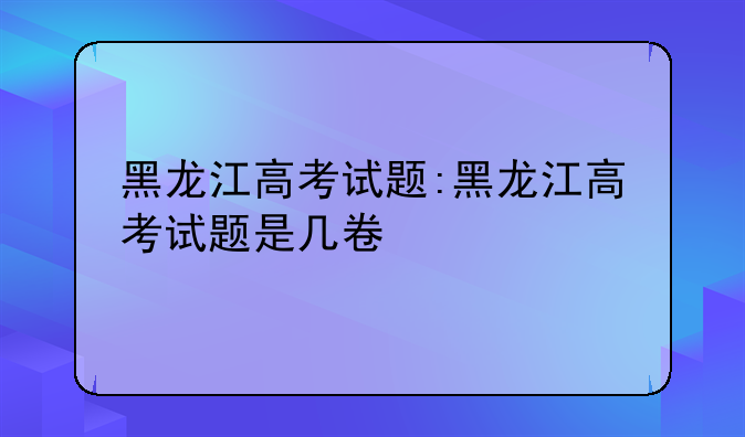 黑龙江高考试题:黑龙江高考试题是几卷