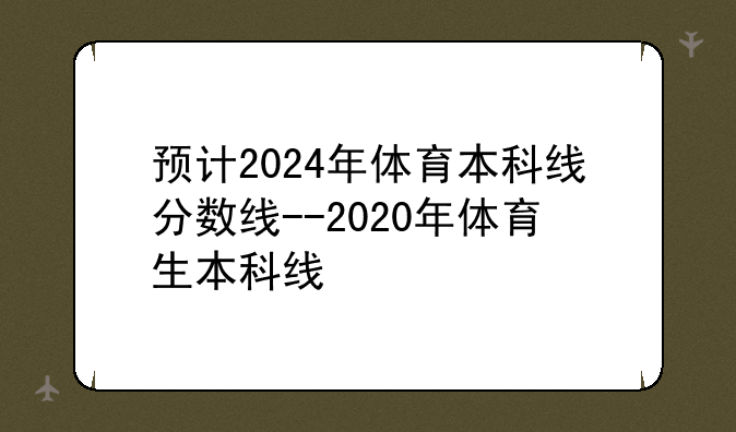 预计2024年体育本科线分数线--2020年体育生本科线