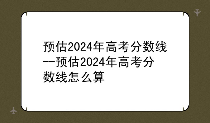 预估2024年高考分数线--预估2024年高考分数线怎么算