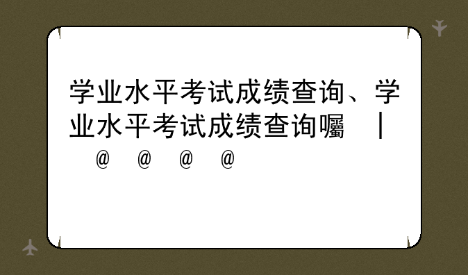 学业水平考试成绩查询、学业水平考试成绩查询四川