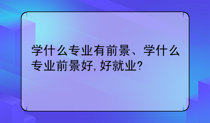 学什么专业有前景、学什么专业前景好,好就业?