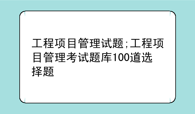 工程项目管理试题;工程项目管理考试题库100道选择题