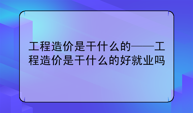 工程造价是干什么的——工程造价是干什么的好就业吗