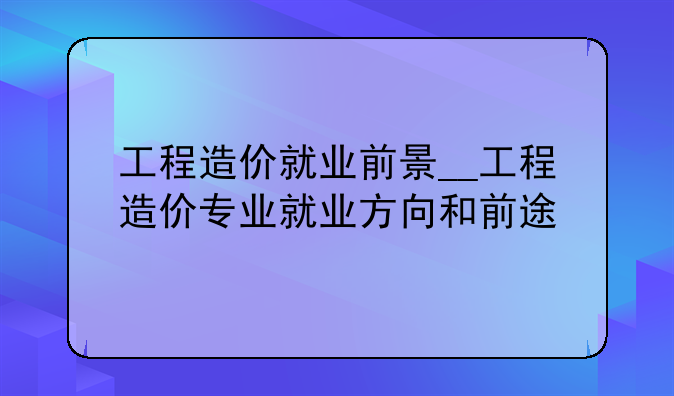 工程造价就业前景__工程造价专业就业方向和前途